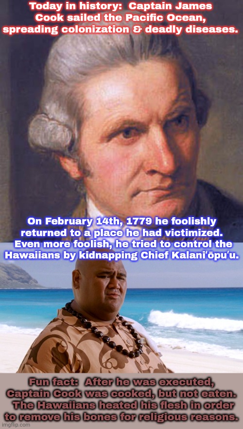 No wonder everybody's celebrating today! | Today in history:  Captain James Cook sailed the Pacific Ocean, spreading colonization & deadly diseases. On February 14th, 1779 he foolishly returned to a place he had victimized.  Even more foolish, he tried to control the
Hawaiians by kidnapping Chief Kalaniʻōpuʻu. Fun fact:  After he was executed, Captain Cook was cooked, but not eaten.  The Hawaiians heated his flesh in order
to remove his bones for religious reasons. | image tagged in captain cook,hawaii wisdom,karma,genocide,historical meme | made w/ Imgflip meme maker