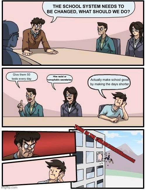 Boardroom Meeting Suggestion Meme | THE SCHOOL SYSTEM NEEDS TO BE CHANGED, WHAT SHOULD WE DO? Give them 50 tests every day; Hire racist or homophobic secretaries; Actually make school good by making the days shorter; THINK OF THE CHILDRENNNNNNnnnnnn | image tagged in memes,boardroom meeting suggestion | made w/ Imgflip meme maker