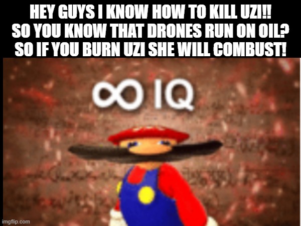 Big brain time :) | HEY GUYS I KNOW HOW TO KILL UZI!!



SO YOU KNOW THAT DRONES RUN ON OIL?
SO IF YOU BURN UZI SHE WILL COMBUST! | made w/ Imgflip meme maker