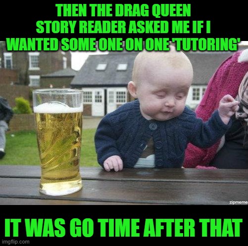 Drunk Baby | THEN THE DRAG QUEEN STORY READER ASKED ME IF I WANTED SOME ONE ON ONE 'TUTORING' IT WAS GO TIME AFTER THAT | image tagged in drunk baby | made w/ Imgflip meme maker