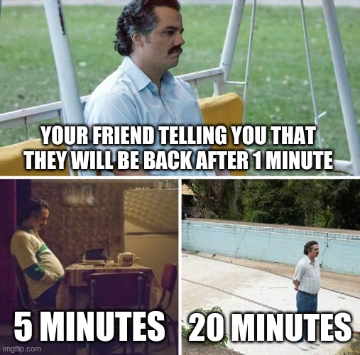 too true | YOUR FRIEND TELLING YOU THAT THEY WILL BE BACK AFTER 1 MINUTE; 5 MINUTES; 20 MINUTES | image tagged in memes,sad pablo escobar | made w/ Imgflip meme maker