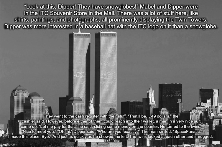 E | “Look at this, Dipper! They have snowglobes!” Mabel and Dipper were in the ITC Souvenir Store in the Mall. There was a lot of stuff here, like shirts, paintings, and photographs, all prominently displaying the Twin Towers. Dipper was more interested in a baseball hat with the ITC logo on it than a snowglobe. They went to the cash register with their stuff. “That’ll be… 49 dollars.” the cashier said. However, before either of them could reach into their wallet, a man in a very nice suit came up. “Let me pay for that.” he said, sliding some money on the counter. He turned to the twins. “Nice to meet you.” “Oh, hi.” Dipper said, “Who are you, exactly?” The man smiled. “SpaceFanatic. I made this place. Bye.” And just as quickly as he showed, he left. The twins looked at each other and shrugged. | image tagged in e | made w/ Imgflip meme maker