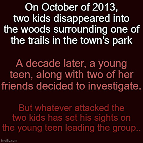 (Warning: Kind of Scary) "The Missing Kids Caper" | On October of 2013, two kids disappeared into the woods surrounding one of the trails in the town's park; A decade later, a young teen, along with two of her friends decided to investigate. But whatever attacked the two kids has set his sights on the young teen leading the group.. | made w/ Imgflip meme maker