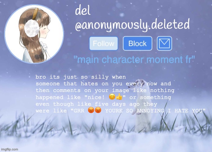 ITS NOT LIKE THEY SHOULD MAKE A BIG DEAL ABOUT THAT THEYVE HATED ON SOMEONE ITS JUST FUNNY TO ME ITS SO SILLY FR | bro its just so silly when someone that hates on you every now and then comments on your image like nothing happened like "nice! 😊👍" or something even though like five days ago they were like "GRR 😡😡 YOURE SO ANNOYING I HATE YOU" | image tagged in del announcement winter | made w/ Imgflip meme maker