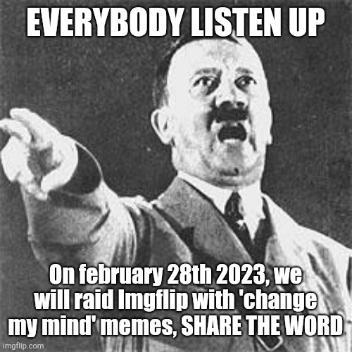 HEAR ME UP, THIS IS DIRECT ORDER!!13 MORE DAYS, AND THEN WE DO THE JOB!!!!!!!! | EVERYBODY LISTEN UP; On february 28th 2023, we will raid Imgflip with 'change my mind' memes, SHARE THE WORD | image tagged in hitler,imgflip,raid | made w/ Imgflip meme maker