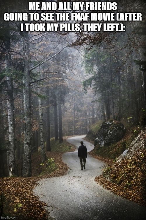 Man Walking Alone In woods | ME AND ALL MY FRIENDS GOING TO SEE THE FNAF MOVIE (AFTER I TOOK MY PILLS, THEY LEFT.): | image tagged in man walking alone in woods | made w/ Imgflip meme maker