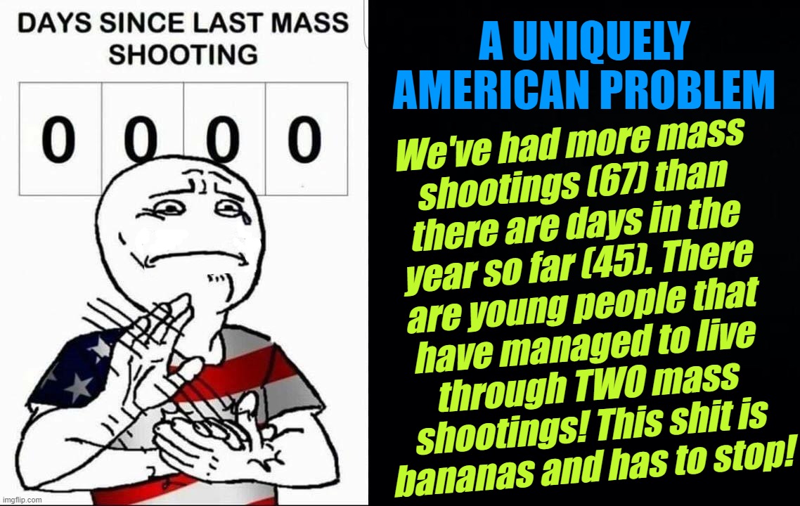 uniquely american... | A UNIQUELY AMERICAN PROBLEM; We've had more mass
shootings (67) than
there are days in the
year so far (45). There
are young people that
have managed to live
through TWO mass
shootings! This shit is
bananas and has to stop! | image tagged in america days since last mass shooting,black background,first world problems,republican,problem,mass shootings | made w/ Imgflip meme maker