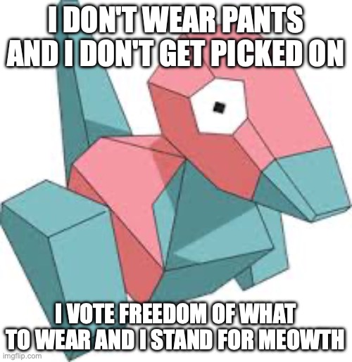 Green Party Porygon shows his stance on the discrimination against Meowth | I DON'T WEAR PANTS AND I DON'T GET PICKED ON; I VOTE FREEDOM OF WHAT TO WEAR AND I STAND FOR MEOWTH | image tagged in porygon,green party,pants,nudity activism,discrimination,meowth | made w/ Imgflip meme maker