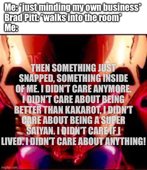 i might be gay after seeing Brad Pitt | Me: *just minding my own business*
Brad Pitt: *walks into the room*
Me:; THEN SOMETHING JUST SNAPPED, SOMETHING INSIDE OF ME. I DIDN'T CARE ANYMORE. I DIDN'T CARE ABOUT BEING BETTER THAN KAKAROT, I DIDN'T CARE ABOUT BEING A SUPER SAIYAN. I DIDN'T CARE IF I LIVED. I DIDN'T CARE ABOUT ANYTHING! | image tagged in then something just snapped | made w/ Imgflip meme maker
