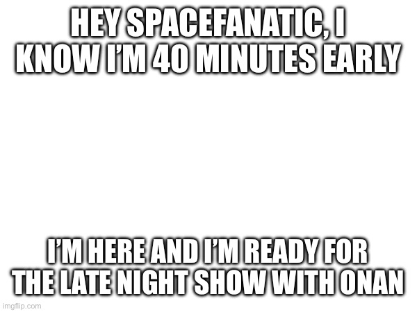 HEY SPACEFANATIC, I KNOW I’M 40 MINUTES EARLY; I’M HERE AND I’M READY FOR THE LATE NIGHT SHOW WITH ONAN | made w/ Imgflip meme maker