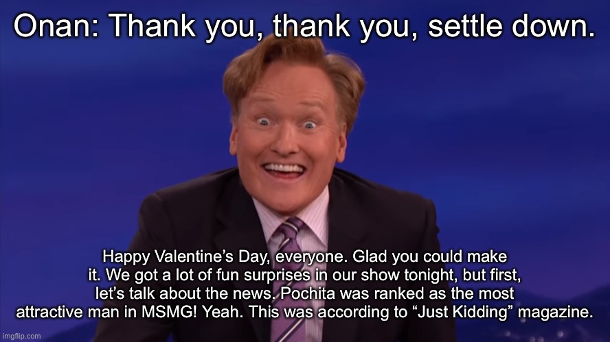Conan O'Brien | Onan: Thank you, thank you, settle down. Happy Valentine’s Day, everyone. Glad you could make it. We got a lot of fun surprises in our show tonight, but first, let’s talk about the news. Pochita was ranked as the most attractive man in MSMG! Yeah. This was according to “Just Kidding” magazine. | image tagged in conan o'brien | made w/ Imgflip meme maker