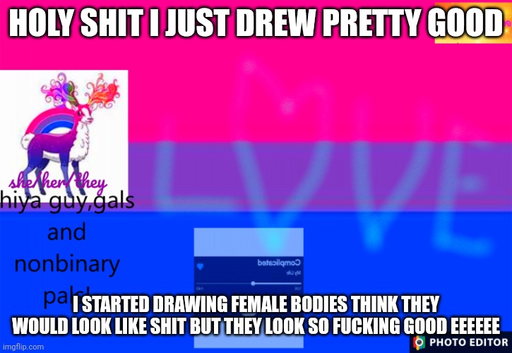 I love it so much!! | HOLY SHIT I JUST DREW PRETTY GOOD; I STARTED DRAWING FEMALE BODIES THINK THEY WOULD LOOK LIKE SHIT BUT THEY LOOK SO FUCKING GOOD EEEEEE | image tagged in smol_bean311 template | made w/ Imgflip meme maker