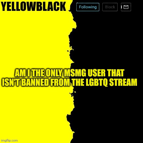 Yellowblack announcement template | AM I THE ONLY MSMG USER THAT ISN'T BANNED FROM THE LGBTQ STREAM | image tagged in yellowblack announcement template | made w/ Imgflip meme maker