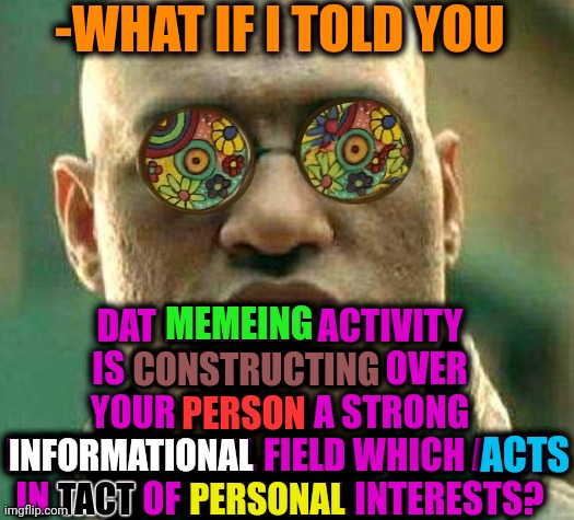-Tough masses. | -WHAT IF I TOLD YOU; DAT MEMEING ACTIVITY IS CONSTRUCTING OVER YOUR PERSON A STRONG INFORMATIONAL FIELD WHICH ACTS IN TACT OF PERSONAL INTERESTS? MEMEING; CONSTRUCTING; PERSON; ACTS; INFORMATIONAL; PERSONAL; TACT | image tagged in acid kicks in morpheus,what if i told you,field of dreams,caught in the act,the truth is out there,landon_the_memer | made w/ Imgflip meme maker
