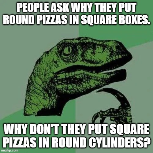 raptor asking questions | PEOPLE ASK WHY THEY PUT ROUND PIZZAS IN SQUARE BOXES. WHY DON'T THEY PUT SQUARE PIZZAS IN ROUND CYLINDERS? | image tagged in raptor asking questions | made w/ Imgflip meme maker