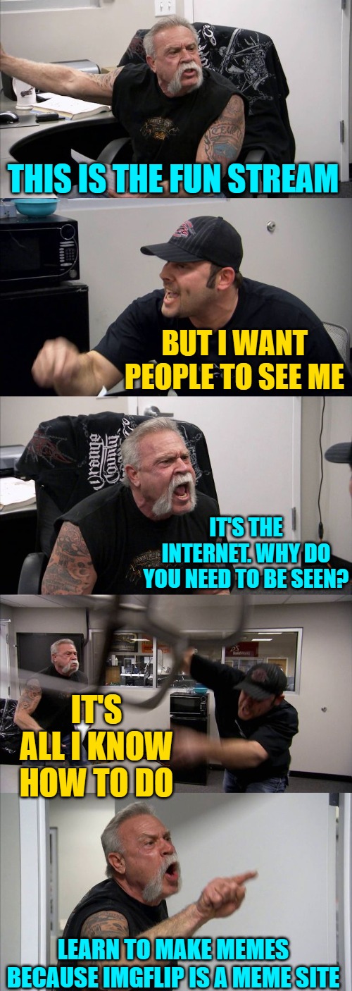 American Chopper Argument Meme | THIS IS THE FUN STREAM BUT I WANT PEOPLE TO SEE ME IT'S THE INTERNET. WHY DO YOU NEED TO BE SEEN? IT'S ALL I KNOW HOW TO DO LEARN TO MAKE ME | image tagged in memes,american chopper argument | made w/ Imgflip meme maker