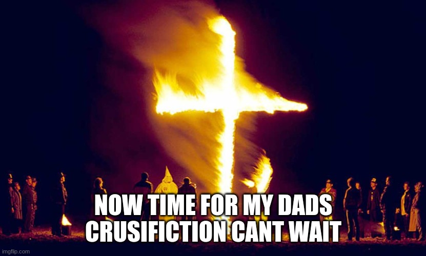 Burning Crosses | NOW TIME FOR MY DADS CRUSIFICTION CANT WAIT | image tagged in burning crosses | made w/ Imgflip meme maker