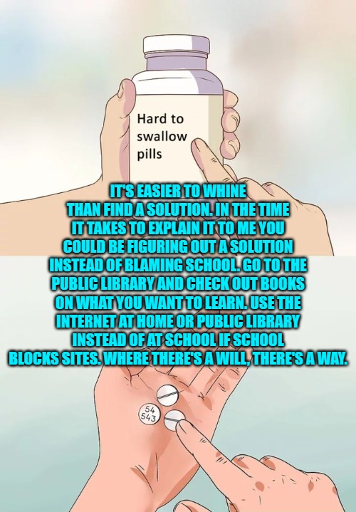 Hard To Swallow Pills Meme | IT'S EASIER TO WHINE THAN FIND A SOLUTION. IN THE TIME IT TAKES TO EXPLAIN IT TO ME YOU COULD BE FIGURING OUT A SOLUTION INSTEAD OF BLAMING  | image tagged in memes,hard to swallow pills | made w/ Imgflip meme maker