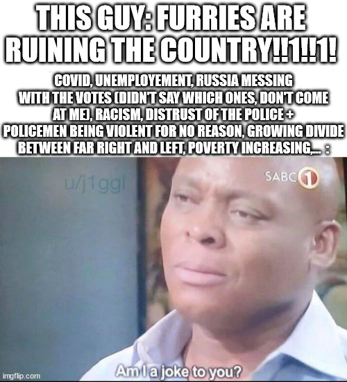 am I a joke to you | THIS GUY: FURRIES ARE RUINING THE COUNTRY!!1!!1! COVID, UNEMPLOYEMENT, RUSSIA MESSING WITH THE VOTES (DIDN'T SAY WHICH ONES, DON'T COME AT M | image tagged in am i a joke to you | made w/ Imgflip meme maker