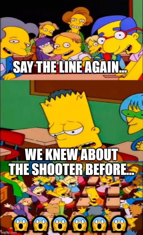 say the line bart! simpsons | SAY THE LINE AGAIN... WE KNEW ABOUT THE SHOOTER BEFORE... ?????? | image tagged in say the line bart simpsons | made w/ Imgflip meme maker