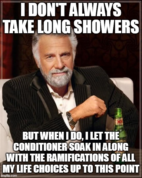 The Most Interesting Man In The World Meme | I DON'T ALWAYS TAKE LONG SHOWERS; BUT WHEN I DO, I LET THE CONDITIONER SOAK IN ALONG WITH THE RAMIFICATIONS OF ALL MY LIFE CHOICES UP TO THIS POINT | image tagged in memes,the most interesting man in the world,meme,funny,humor | made w/ Imgflip meme maker