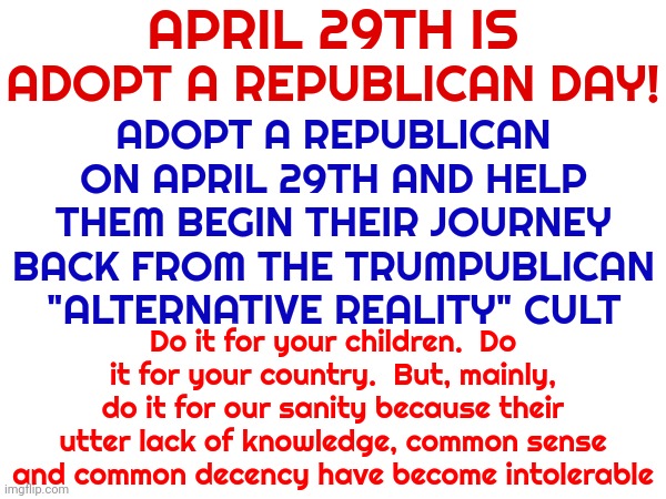 We Have To Start Somewhere.  I Bet Trumpublicans Will Understand Why That Day Was Chosen Without Even Googling It | APRIL 29TH IS; ADOPT A REPUBLICAN ON APRIL 29TH AND HELP THEM BEGIN THEIR JOURNEY BACK FROM THE TRUMPUBLICAN "ALTERNATIVE REALITY" CULT; ADOPT A REPUBLICAN DAY! Do it for your children.  Do it for your country.  But, mainly, do it for our sanity because their utter lack of knowledge, common sense and common decency have become intolerable | image tagged in memes,republicans,trumpublican christian nationalist terrorists,scumbag republicans,conservative hypocrisy,clown car republicans | made w/ Imgflip meme maker
