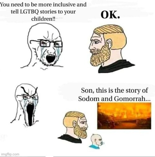 The Story of Sodom and Gomorrah... | YOU NEED TO BE MORE INCLUSIVE AND TELL LGTBQ STORIES TO YOUR CHILDREN!! OK. SON, THIS IS THE STORY OF SODOM AND GOMORRAH... | image tagged in the story of sodom and gomorrah | made w/ Imgflip meme maker