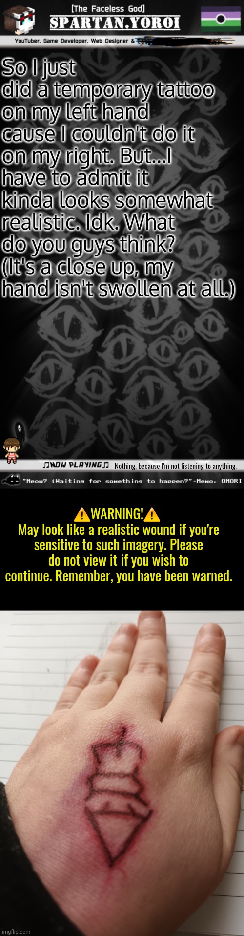 Also, I'm covering up a W.I.P self-portrait (drawn from the back) | So I just did a temporary tattoo on my left hand cause I couldn't do it on my right. But...I have to admit it kinda looks somewhat realistic. Idk. What do you guys think? (It's a close up, my hand isn't swollen at all.); Nothing, because I'm not listening to anything. ⚠️WARNING!⚠️ 
May look like a realistic wound if you're sensitive to such imagery. Please do not view it if you wish to continue. Remember, you have been warned. | image tagged in spartan yoroi's voidpunk announcement template | made w/ Imgflip meme maker
