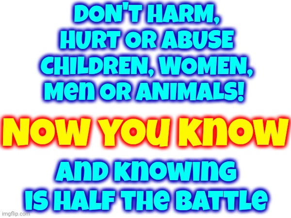 Now You Know And Knowing Is HALF The Battle | DON'T HARM, HURT OR ABUSE CHILDREN, WOMEN, Men OR ANIMALS! Now you know; and knowing is half the battle | image tagged in we don't do that here,don't do it,we're not savages,knowledge is power,memes,universal knowledge | made w/ Imgflip meme maker