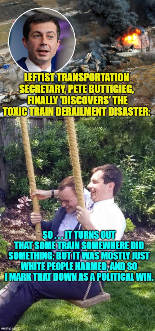 When you think about it . . . that HAS been his general response. | LEFTIST TRANSPORTATION SECRETARY, PETE BUTTIGIEG,  FINALLY 'DISCOVERS' THE TOXIC TRAIN DERAILMENT DISASTER:; SO . . . IT TURNS OUT THAT SOME TRAIN SOMEWHERE DID SOMETHING; BUT IT WAS MOSTLY JUST WHITE PEOPLE HARMED, AND SO I MARK THAT DOWN AS A POLITICAL WIN. | image tagged in something happened,white people | made w/ Imgflip meme maker