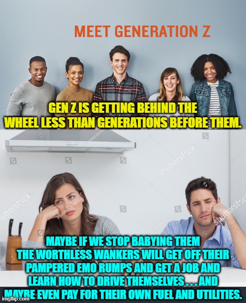 Think of it as a conservative form of tough love. | GEN Z IS GETTING BEHIND THE WHEEL LESS THAN GENERATIONS BEFORE THEM. MAYBE IF WE STOP BABYING THEM THE WORTHLESS WANKERS WILL GET OFF THEIR PAMPERED EMO RUMPS AND GET A JOB AND LEARN HOW TO DRIVE THEMSELVES . . . AND MAYBE EVEN PAY FOR THEIR OWN FUEL AND UTILITIES. | image tagged in emo kids | made w/ Imgflip meme maker