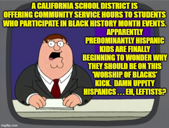 Why wouldn't mostly Hispanic kids ADORE Black History 'Worship' month? | A CALIFORNIA SCHOOL DISTRICT IS OFFERING COMMUNITY SERVICE HOURS TO STUDENTS WHO PARTICIPATE IN BLACK HISTORY MONTH EVENTS. APPARENTLY PREDOMINANTLY HISPANIC KIDS ARE FINALLY BEGINNING TO WONDER WHY THEY SHOULD BE ON THIS 'WORSHIP OF BLACKS' KICK.  DAMN UPPITY HISPANICS . . . EH, LEFTISTS? | image tagged in peter griffin news | made w/ Imgflip meme maker