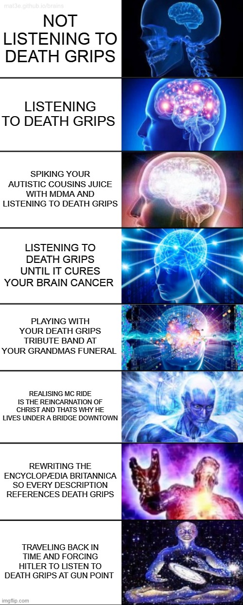 8-Tier Expanding Brain | NOT LISTENING TO DEATH GRIPS; LISTENING TO DEATH GRIPS; SPIKING YOUR AUTISTIC COUSINS JUICE WITH MDMA AND LISTENING TO DEATH GRIPS; LISTENING TO DEATH GRIPS UNTIL IT CURES YOUR BRAIN CANCER; PLAYING WITH YOUR DEATH GRIPS TRIBUTE BAND AT YOUR GRANDMAS FUNERAL; REALISING MC RIDE IS THE REINCARNATION OF CHRIST AND THATS WHY HE LIVES UNDER A BRIDGE DOWNTOWN; REWRITING THE ENCYCLOPÆDIA BRITANNICA SO EVERY DESCRIPTION REFERENCES DEATH GRIPS; TRAVELING BACK IN TIME AND FORCING HITLER TO LISTEN TO DEATH GRIPS AT GUN POINT | image tagged in 8-tier expanding brain | made w/ Imgflip meme maker