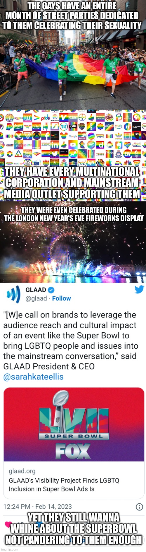 GLAAD's latest whine | THE GAYS HAVE AN ENTIRE MONTH OF STREET PARTIES DEDICATED TO THEM CELEBRATING THEIR SEXUALITY; THEY HAVE EVERY MULTINATIONAL CORPORATION AND MAINSTREAM MEDIA OUTLET SUPPORTING THEM; THEY WERE EVEN CELEBRATED DURING THE LONDON NEW YEAR'S EVE FIREWORKS DISPLAY; YET THEY STILL WANNA WHINE ABOUT THE SUPERBOWL NOT PANDERING TO THEM ENOUGH | image tagged in lgbtq,glaad,superbowl,sjws,stupid liberals,liberal logic | made w/ Imgflip meme maker
