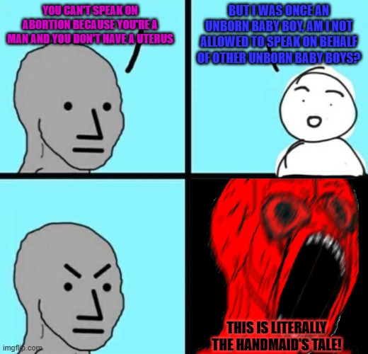 Angry NPC wojack rage | BUT I WAS ONCE AN UNBORN BABY BOY, AM I NOT ALLOWED TO SPEAK ON BEHALF OF OTHER UNBORN BABY BOYS? YOU CAN'T SPEAK ON ABORTION BECAUSE YOU'RE A MAN AND YOU DON'T HAVE A UTERUS; THIS IS LITERALLY THE HANDMAID'S TALE! | image tagged in angry npc wojack rage,memes,abortion,leftist,baby,boy | made w/ Imgflip meme maker