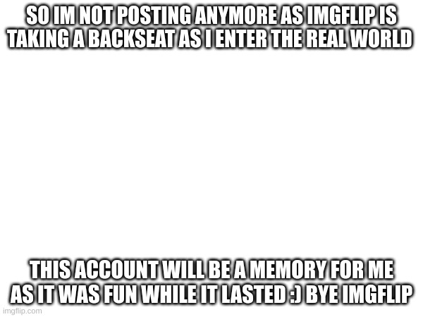 SO IM NOT POSTING ANYMORE AS IMGFLIP IS TAKING A BACKSEAT AS I ENTER THE REAL WORLD; THIS ACCOUNT WILL BE A MEMORY FOR ME AS IT WAS FUN WHILE IT LASTED :) BYE IMGFLIP | image tagged in memes | made w/ Imgflip meme maker