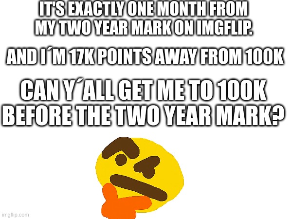 Can we get there? | IT'S EXACTLY ONE MONTH FROM MY TWO YEAR MARK ON IMGFLIP. AND I´M 17K POINTS AWAY FROM 100K; CAN Y´ALL GET ME TO 100K BEFORE THE TWO YEAR MARK? | image tagged in imgflip points,fun,100k points,hmmm,memes,points | made w/ Imgflip meme maker