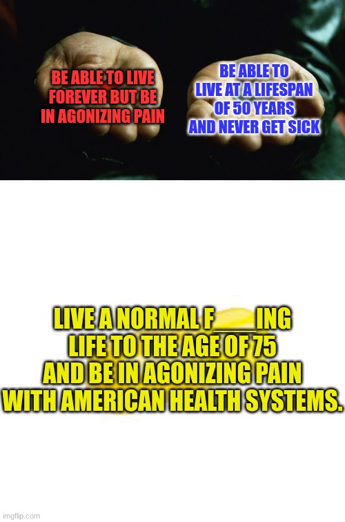 Erectile Dysfunction | BE ABLE TO LIVE FOREVER BUT BE IN AGONIZING PAIN; BE ABLE TO LIVE AT A LIFESPAN OF 50 YEARS AND NEVER GET SICK; LIVE A NORMAL F___ING LIFE TO THE AGE OF 75 AND BE IN AGONIZING PAIN WITH AMERICAN HEALTH SYSTEMS. | image tagged in red pill blue pill yellow pill | made w/ Imgflip meme maker