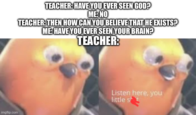 well no I haven’t seen my brai-HEY | TEACHER: HAVE YOU EVER SEEN GOD?
ME: NO
TEACHER: THEN HOW CAN YOU BELIEVE THAT HE EXISTS?
ME: HAVE YOU EVER SEEN YOUR BRAIN? TEACHER: | image tagged in listen here you little shit bird | made w/ Imgflip meme maker