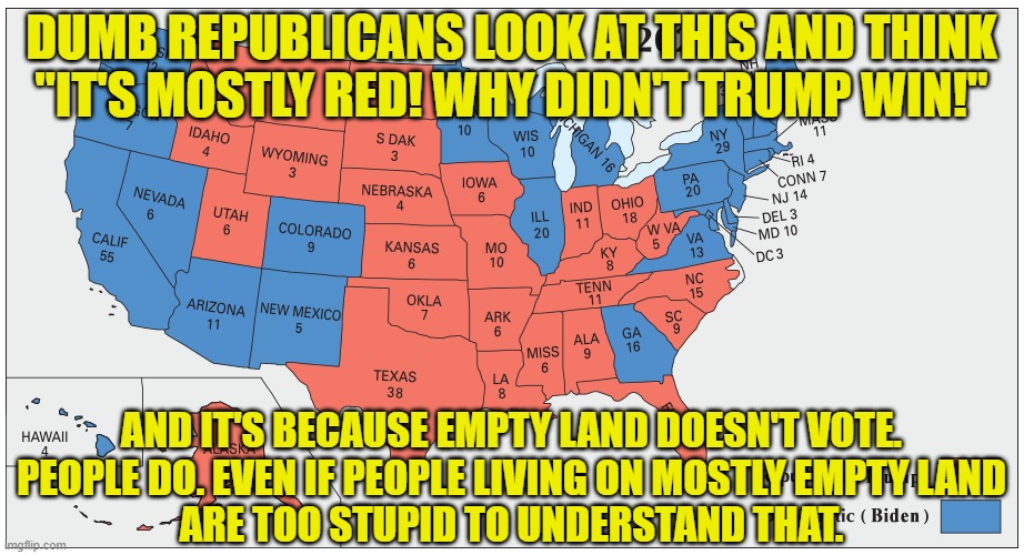 Do you know why Trump "loves the poorly educated"? It's because they're gullible AF and easy to con. | DUMB REPUBLICANS LOOK AT THIS AND THINK
"IT'S MOSTLY RED! WHY DIDN'T TRUMP WIN!"; AND IT'S BECAUSE EMPTY LAND DOESN'T VOTE.
PEOPLE DO. EVEN IF PEOPLE LIVING ON MOSTLY EMPTY LAND
ARE TOO STUPID TO UNDERSTAND THAT. | image tagged in conservative logic,election 2020,trump,trump lies,gullible,con man | made w/ Imgflip meme maker