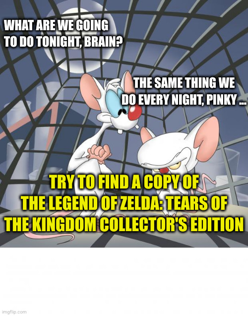 Pinky and the Brain take over TotK CE pre-orders | WHAT ARE WE GOING TO DO TONIGHT, BRAIN? THE SAME THING WE DO EVERY NIGHT, PINKY ... TRY TO FIND A COPY OF THE LEGEND OF ZELDA: TEARS OF THE KINGDOM COLLECTOR'S EDITION | image tagged in pinky and the brain,the legend of zelda,zelda,tears of the kingdom | made w/ Imgflip meme maker