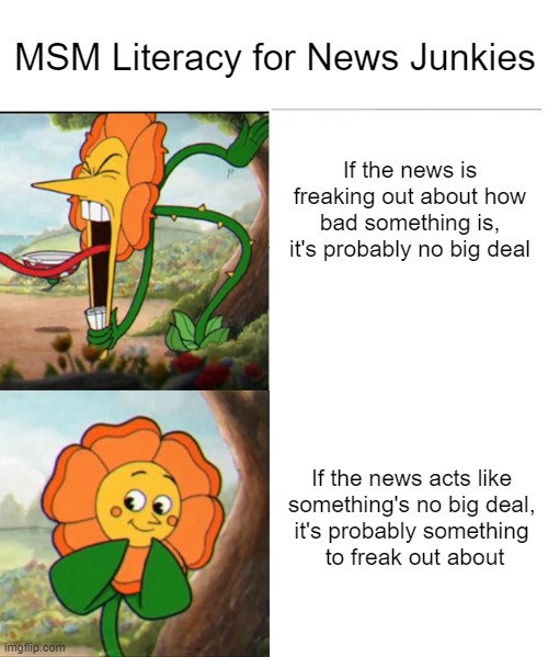 This Just In: Everything's Fine. Stay Calm. | MSM Literacy for News Junkies; If the news is freaking out about how bad something is, it's probably no big deal; If the news acts like 
something's no big deal, 
it's probably something 
to freak out about | image tagged in cuphead flower | made w/ Imgflip meme maker