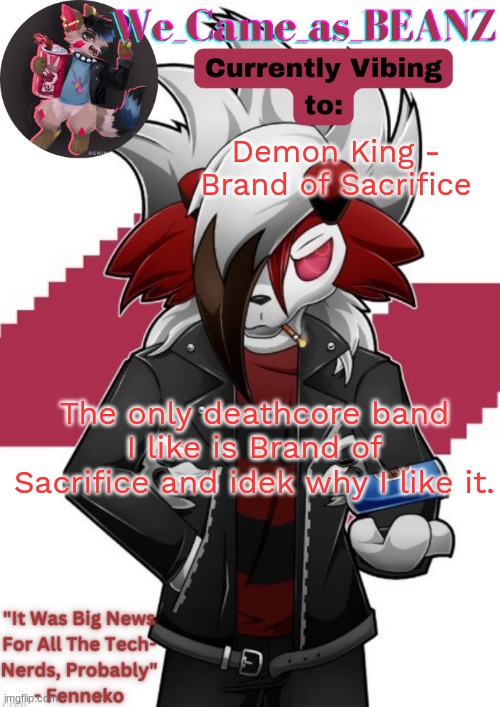 and the only death emtal i like is the 90's stuff | Demon King - Brand of Sacrifice; The only deathcore band I like is Brand of Sacrifice and idek why I like it. | image tagged in lycanroc aggretsuko cosplay temp | made w/ Imgflip meme maker