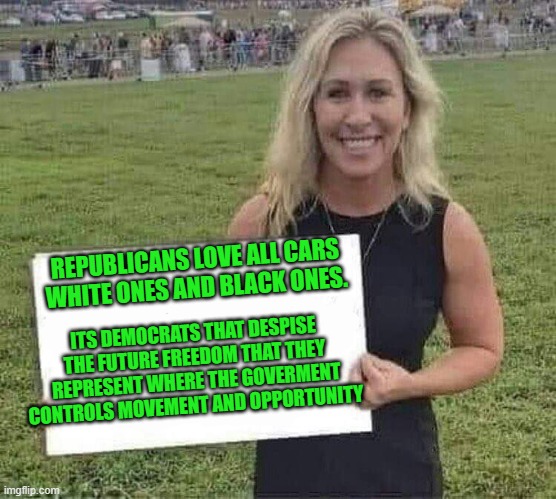 marjorie taylor greene | REPUBLICANS LOVE ALL CARS WHITE ONES AND BLACK ONES. ITS DEMOCRATS THAT DESPISE THE FUTURE FREEDOM THAT THEY REPRESENT WHERE THE GOVERMENT C | image tagged in marjorie taylor greene | made w/ Imgflip meme maker