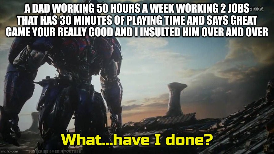 Optimus Prime what have I done | A DAD WORKING 50 HOURS A WEEK WORKING 2 JOBS THAT HAS 30 MINUTES OF PLAYING TIME AND SAYS GREAT GAME YOUR REALLY GOOD AND I INSULTED HIM OVER AND OVER | image tagged in optimus prime what have i done | made w/ Imgflip meme maker