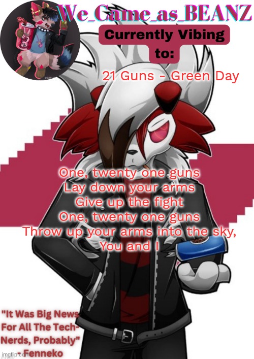 Lycanroc Aggretsuko cosplay temp | 21 Guns - Green Day; One, twenty one guns
Lay down your arms
Give up the fight
One, twenty one guns
Throw up your arms into the sky,
You and I | image tagged in lycanroc aggretsuko cosplay temp | made w/ Imgflip meme maker
