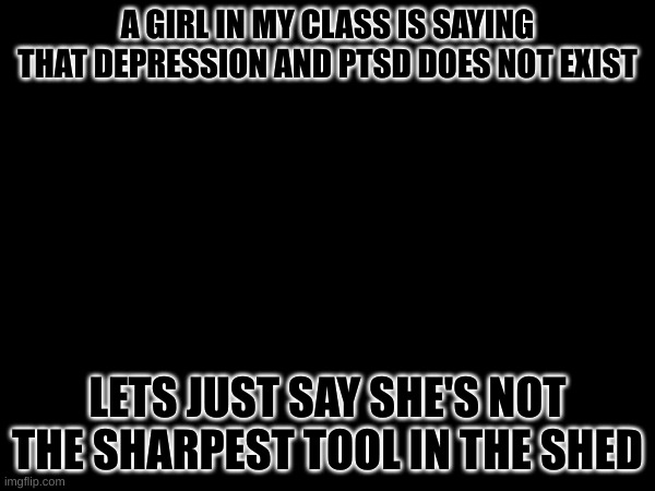 like wtf | A GIRL IN MY CLASS IS SAYING THAT DEPRESSION AND PTSD DOES NOT EXIST; LETS JUST SAY SHE'S NOT THE SHARPEST TOOL IN THE SHED | made w/ Imgflip meme maker