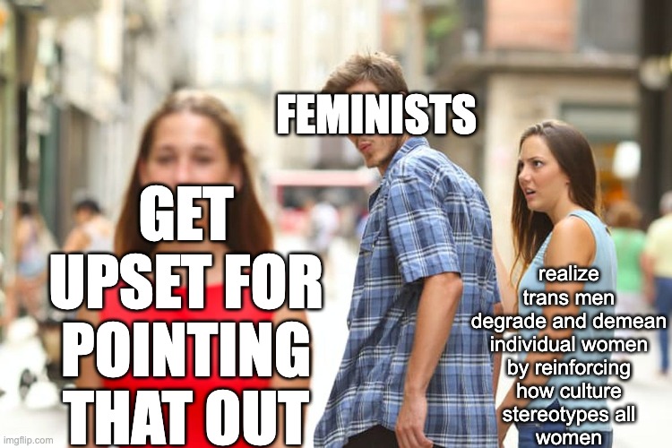 Distracted Feminist | GET UPSET FOR POINTING THAT OUT; FEMINISTS; realize
trans men
degrade and demean
individual women
by reinforcing
how culture
stereotypes all
women | image tagged in memes,distracted boyfriend,feminism,feminist | made w/ Imgflip meme maker