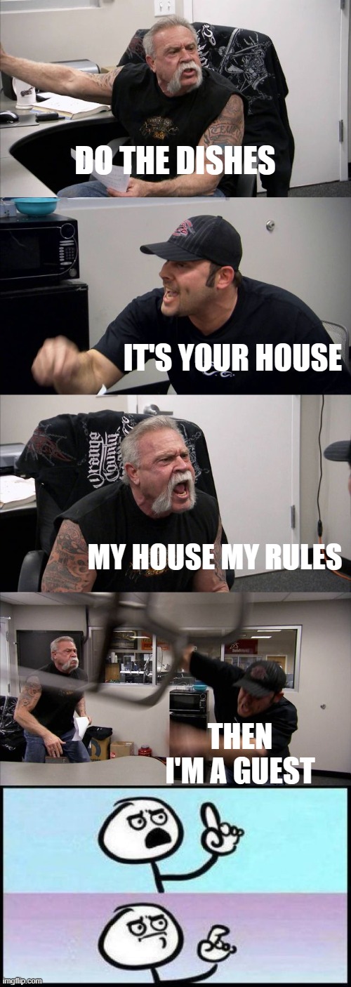 i dont have a mom | DO THE DISHES; IT'S YOUR HOUSE; MY HOUSE MY RULES; THEN I'M A GUEST | image tagged in memes,american chopper argument,my house my rules,mom,funny,funny memes | made w/ Imgflip meme maker