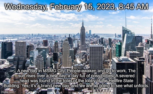 Wednesday, February 15, 2023, 8:45 AM; A new day in MSMG City. People awaken and go to work. The sun rises over a new day, a day full of possibilities. A severed head was found in the toilet of the lobby of the Hellfire State Building. Yes, it’s a brand new day, and we are all going to see what unfolds. | made w/ Imgflip meme maker